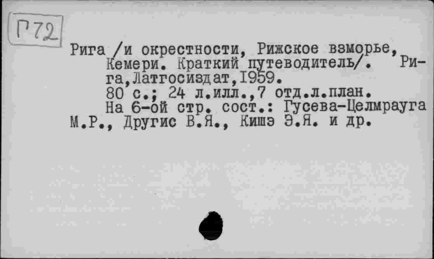 ﻿Рига /и окрестности, Рижское взморье, Кемери. Краткий путеводитель/. Рига, Латг ос изд ат, 1959.
80 с.; 24 л.илл.,7 отд.л.план.
На 6-ой стр. сост.: Гусева-Целмрауга М.Р., Другие В.Я., Кишэ Э.Я. и др.